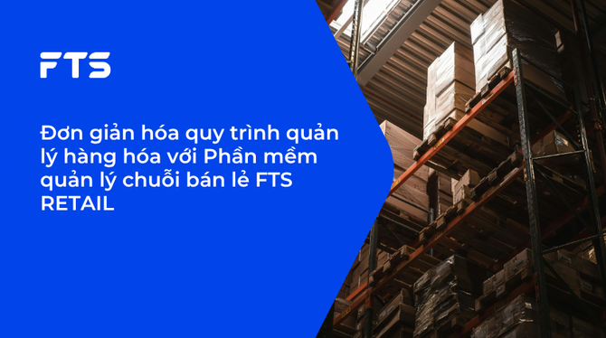 Đơn giản hóa quy trình quản lý hàng hóa với Phần mềm quản lý chuỗi bán lẻ FTS RETAIL